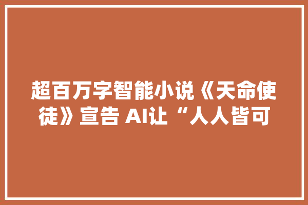 超百万字智能小说《天命使徒》宣告 AI让“人人皆可写长篇”_人工智能_小说