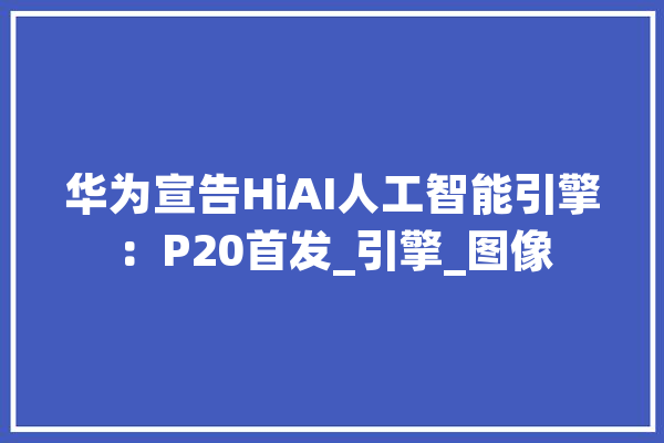 华为宣告HiAI人工智能引擎：P20首发_引擎_图像 科技快讯