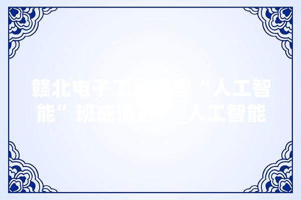 赣北电子工业黉舍“人工智能”班成泡影？_人工智能_教师 智能写作