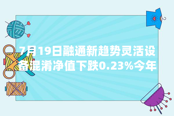 7月19日融通新趋势灵活设备混淆净值下跌0.23%今年来累计下跌7.27%_基金_证券投资基金