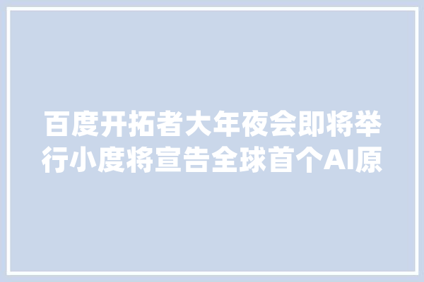 百度开拓者大年夜会即将举行小度将宣告全球首个AI原生操作系统DuerOS X_人工智能_用户 文字写作