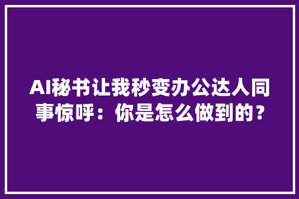 AI秘书让我秒变办公达人同事惊呼：你是怎么做到的？_秘书_数据 科技快讯