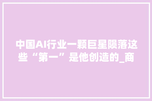 中国AI行业一颗巨星陨落这些“第一”是他创造的_商汤_亿元 文字写作