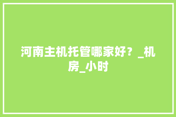 河南主机托管哪家好？_机房_小时 智能写作