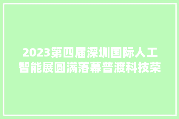 2023第四届深圳国际人工智能展圆满落幕普渡科技荣获多项大年夜奖_普渡_人工智能 智能写作
