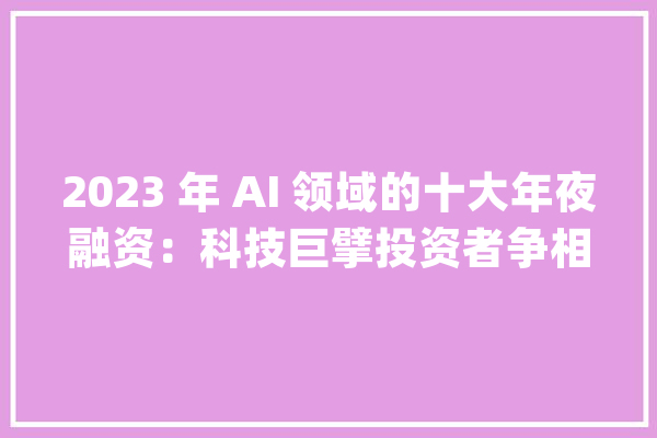 2023 年 AI 领域的十大年夜融资：科技巨擘投资者争相投资人工智能始创公司_美元_融资