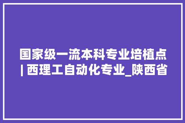 国家级一流本科专业培植点 | 西理工自动化专业_陕西省_专业