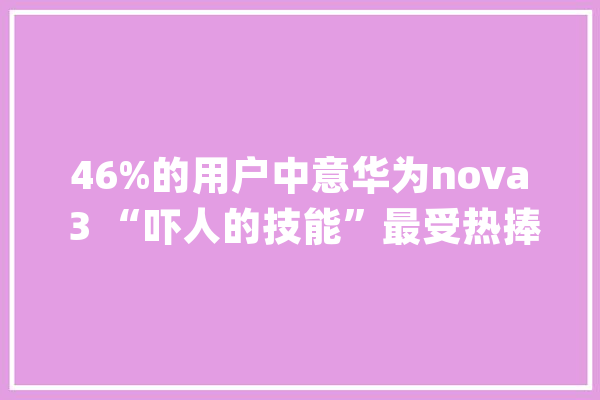 46%的用户中意华为nova 3 “吓人的技能”最受热捧_华为_用户 文字写作