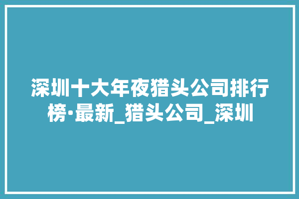 深圳十大年夜猎头公司排行榜·最新_猎头公司_深圳