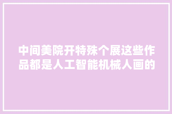 中间美院开特殊个展这些作品都是人工智能机械人画的_画家_人工智能