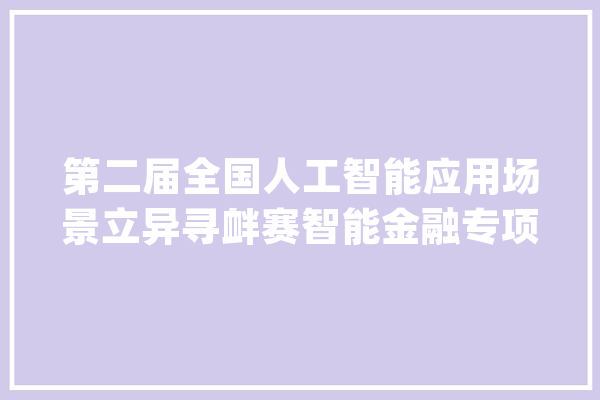 第二届全国人工智能应用场景立异寻衅赛智能金融专项赛启动_人工智能_家当 文字写作