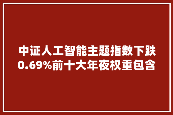 中证人工智能主题指数下跌0.69%前十大年夜权重包含寒武纪等_人工智能_中证 智能写作