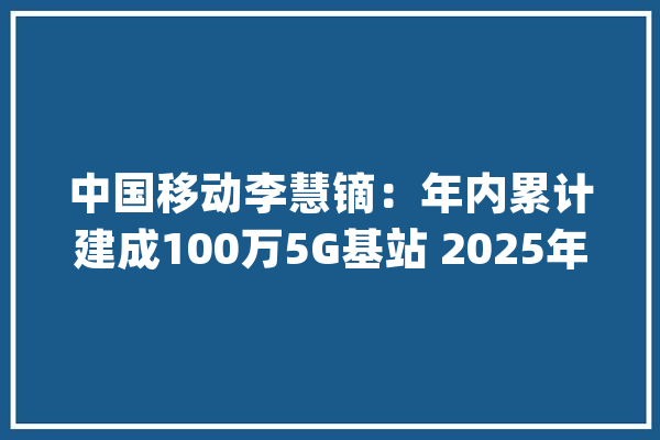 中国移动李慧镝：年内累计建成100万5G基站 2025年核心网100%虚拟化_收集_基站