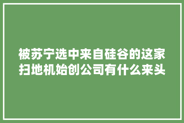 被苏宁选中来自硅谷的这家扫地机始创公司有什么来头？_机械人_技巧 绘影字幕