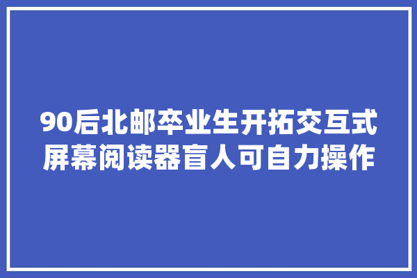 90后北邮卒业生开拓交互式屏幕阅读器盲人可自力操作触摸屏_瞽者_受访者