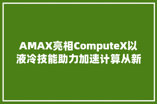 AMAX亮相ComputeX以液冷技能助力加速计算从新定义人工智能未来_全球_技巧 科技快讯