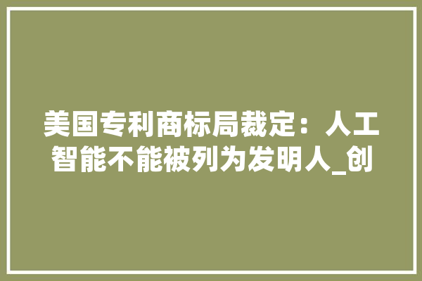 美国专利商标局裁定：人工智能不能被列为发明人_创造人_人工智能 文字写作