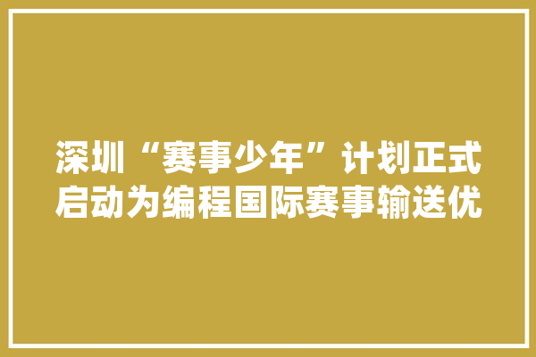 深圳“赛事少年”计划正式启动为编程国际赛事输送优质选手_学员_赛事