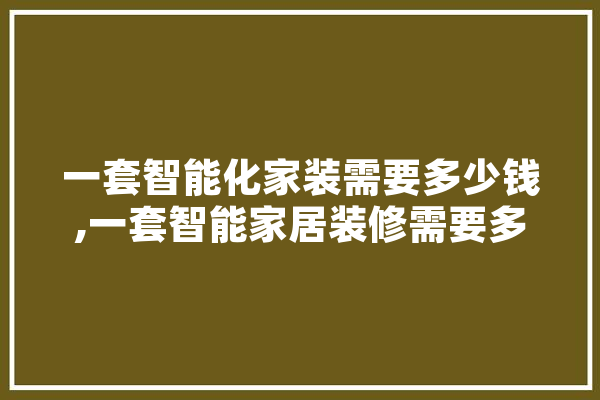 一套智能化家装需要多少钱,一套智能家居装修需要多少钱 智能助手