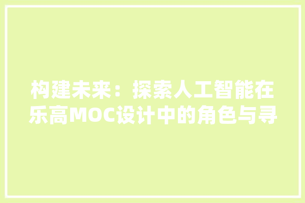 构建未来：探索人工智能在乐高MOC设计中的角色与寻衅_人工智能_作品 AI快讯