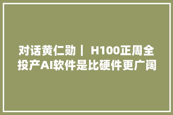 对话黄仁勋｜ H100正周全投产AI软件是比硬件更广阔的市场_模子_英伟 AI简讯