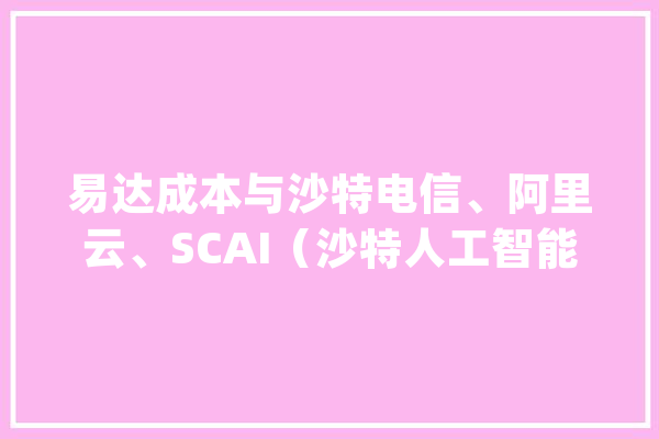 易达成本与沙特电信、阿里云、SCAI（沙特人工智能公司）和SITE（沙特信息技能公司）成立合股公司｜投资动态_沙特_阿里