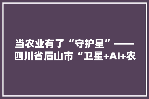 当农业有了“守护星”——四川省眉山市“卫星+AI+农业”实践探访_眉山市_天府 文字写作