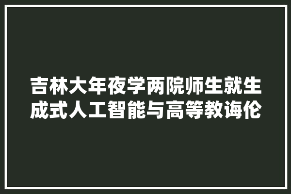 吉林大年夜学两院师生就生成式人工智能与高等教诲伦理问题开展研讨交流会_人工智能_吉林年夜学 AI简讯