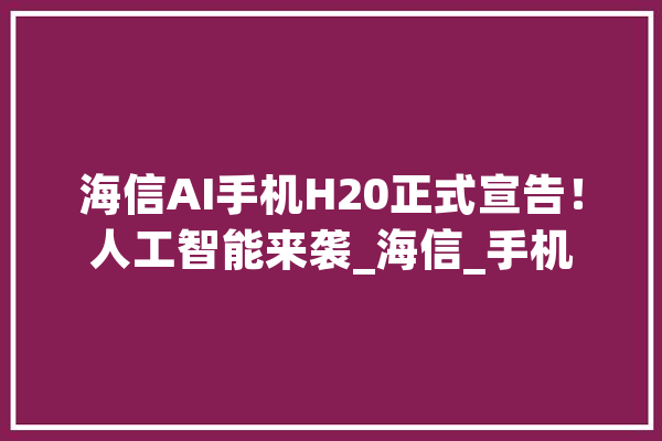 海信AI手机H20正式宣告！人工智能来袭_海信_手机 智能问答