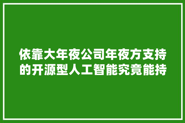 依靠大年夜公司年夜方支持的开源型人工智能究竟能持续多久？_模子_开源 智能助手
