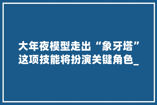 大年夜模型走出“象牙塔”这项技能将扮演关键角色_模子_技巧 AI快讯