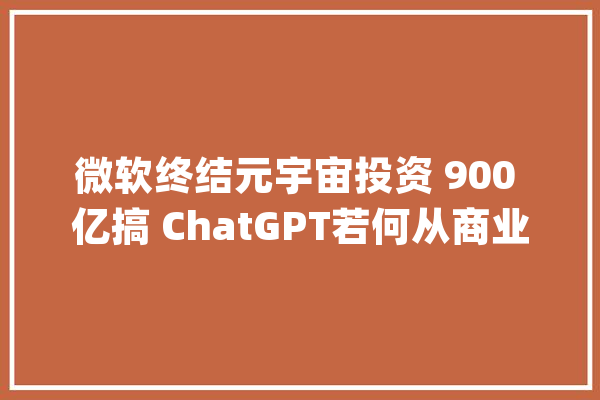 微软终结元宇宙投资 900 亿搞 ChatGPT若何从商业角度解读此举？_微软_美国 计算机