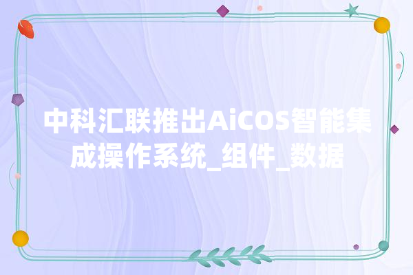 中科汇联推出AiCOS智能集成操作系统_组件_数据 智能助手