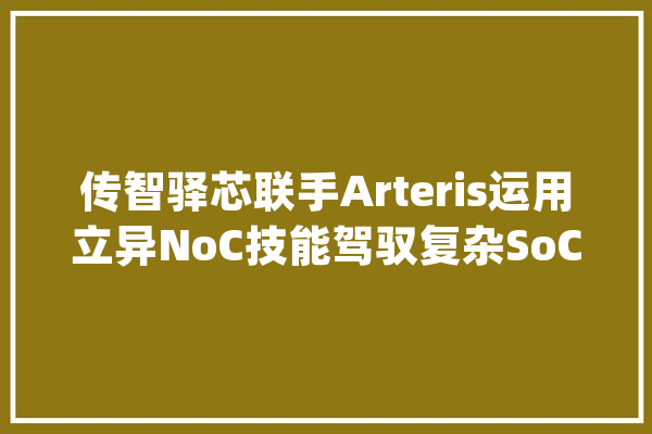 传智驿芯联手Arteris运用立异NoC技能驾驭复杂SoC设计_多核_芯片 AI快讯