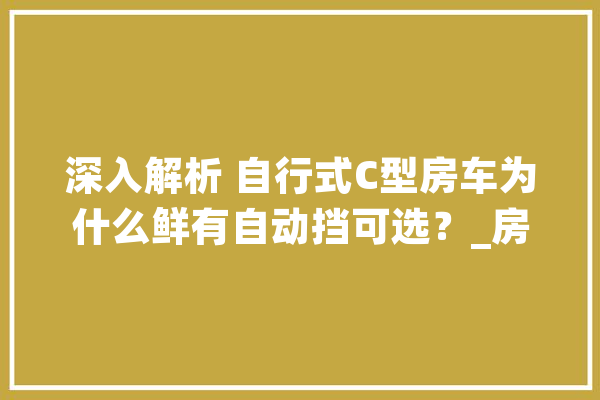 深入解析 自行式C型房车为什么鲜有自动挡可选？_房车_变速箱 云服务