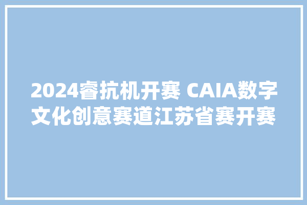 2024睿抗机开赛 CAIA数字文化创意赛道江苏省赛开赛啦_创意_赛道