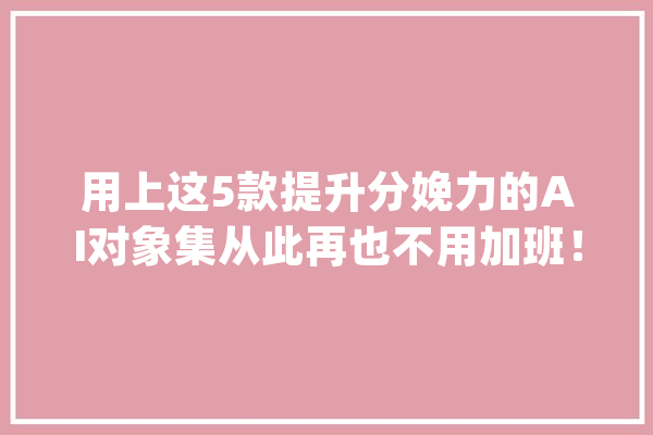 用上这5款提升分娩力的AI对象集从此再也不用加班！_对象_平台 科技快讯
