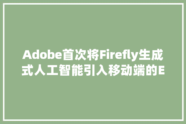 Adobe首次将Firefly生成式人工智能引入移动端的Express应用_用户_图像