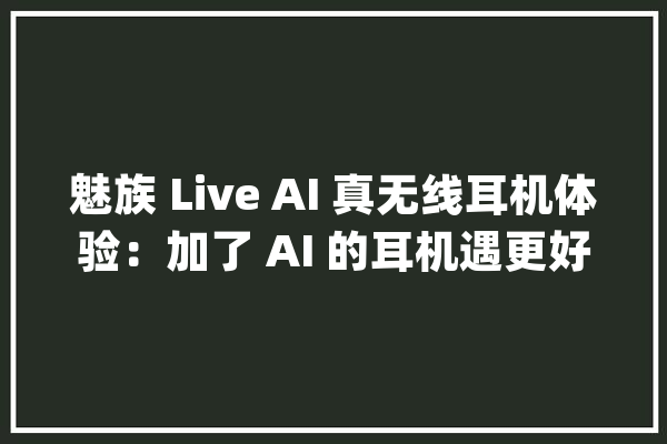 魅族 Live AI 真无线耳机体验：加了 AI 的耳机遇更好听吗_耳机_魅族