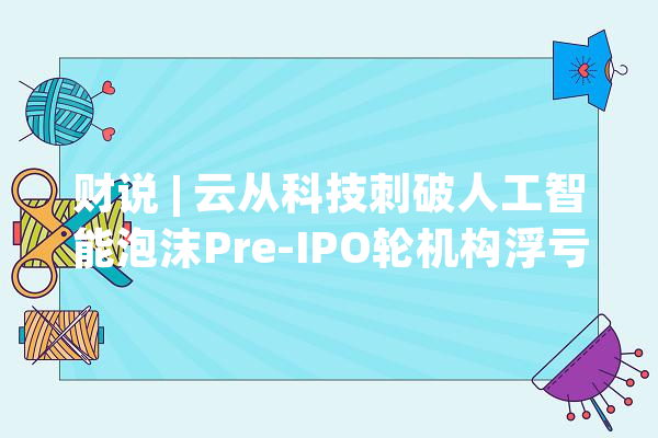 财说 | 云从科技刺破人工智能泡沫Pre-IPO轮机构浮亏29%_亿元_聪明 智能助手