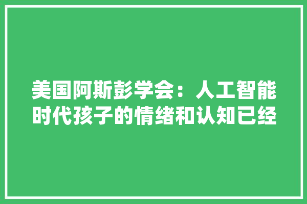 美国阿斯彭学会：人工智能时代孩子的情绪和认知已经改变_情感_心理 智能写作