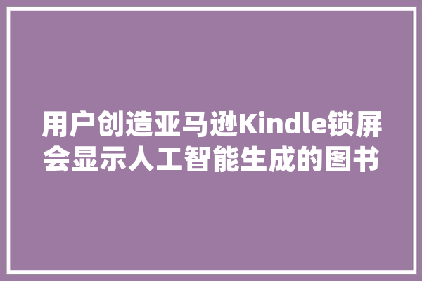 用户创造亚马逊Kindle锁屏会显示人工智能生成的图书广告_年夜众_亚马逊 智能问答