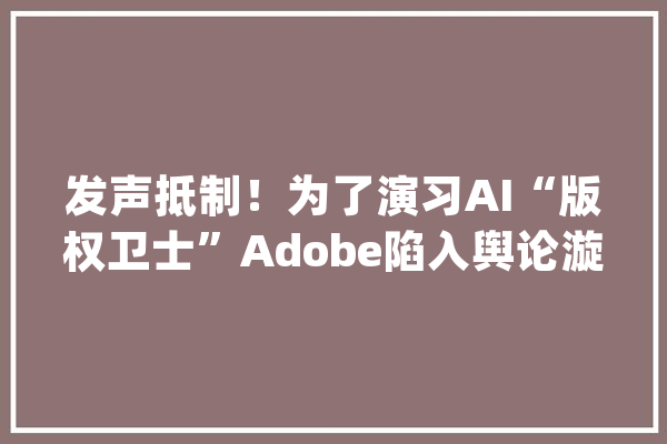 发声抵制！为了演习AI“版权卫士”Adobe陷入舆论漩涡|AI新榜_用户_数据 智能写作