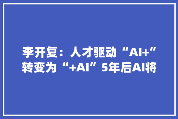 李开复：人才驱动“AI+”转变为“+AI”5年后AI将无处不在_技巧_李开复 科技快讯