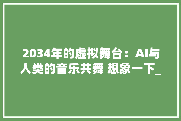 2034年的虚拟舞台：AI与人类的音乐共舞 想象一下_在这个_人类 智能写作