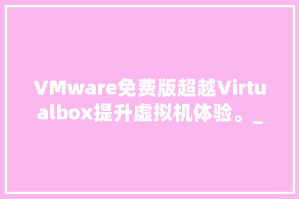VMware免费版超越Virtualbox提升虚拟机体验。_虚拟机_快照