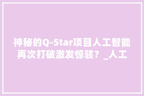 神秘的Q-Star项目人工智能再次打破激发惊骇？_人工智能_人类 科技快讯