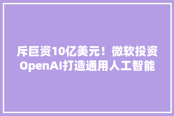 斥巨资10亿美元！微软投资OpenAI打造通用人工智能_人工智能_技巧 云服务
