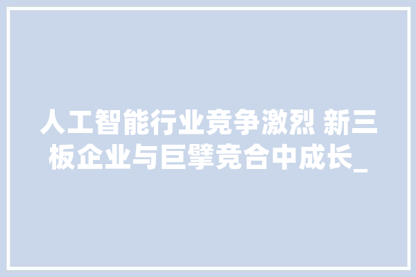 人工智能行业竞争激烈 新三板企业与巨擘竞合中成长_万元_公司