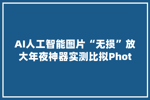 AI人工智能图片“无损”放大年夜神器实测比拟Photoshop_图片_人工智能 绘影字幕